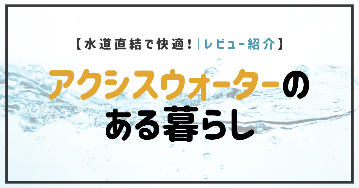 水道直結で快適！レビュー紹介｜アクシスウォーターのある暮らし